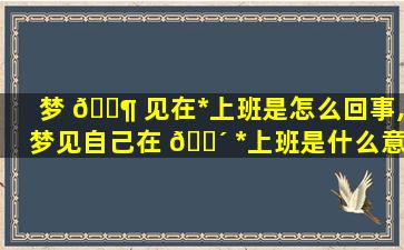 梦 🐶 见在*
上班是怎么回事,梦见自己在 🐴 *
上班是什么意思